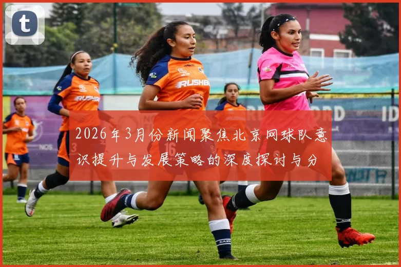 2026年3月份新闻聚焦北京网球队意识提升与发展策略的深度探讨与分析