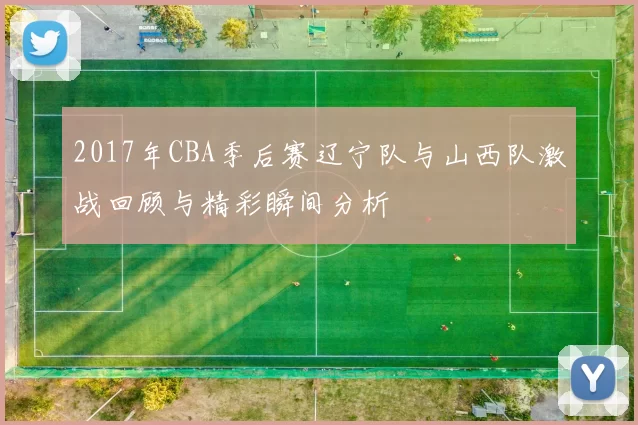 2017年CBA季后赛辽宁队与山西队激战回顾与精彩瞬间分析